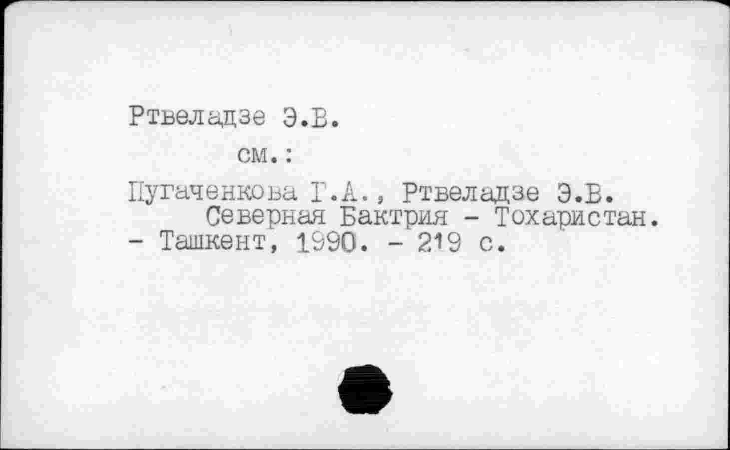 ﻿Ртвеладзе Э.В.
см. :
Пугаченкова Т.А., Ртвеладзе Э.В.
Северная Бактрия - Тохаристан.
- Ташкент, 1990. - 219 с.